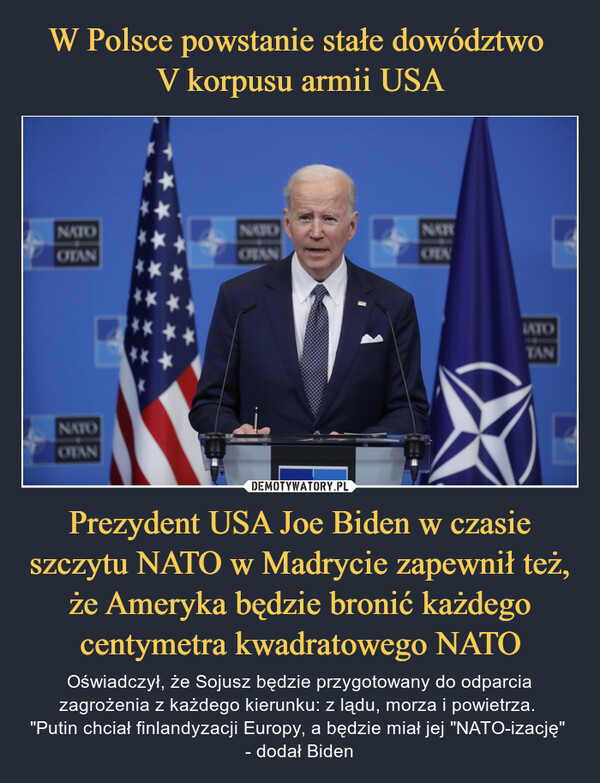 Prezydent USA Joe Biden w czasie szczytu NATO w Madrycie zapewnił też, że Ameryka będzie bronić każdego centymetra kwadratowego NATO – Oświadczył, że Sojusz będzie przygotowany do odparcia zagrożenia z każdego kierunku: z lądu, morza i powietrza. "Putin chciał finlandyzacji Europy, a będzie miał jej "NATO-izację" - dodał Biden 