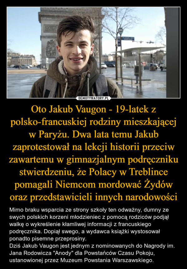 Oto Jakub Vaugon - 19-latek z polsko-francuskiej rodziny mieszkającej w Paryżu. Dwa lata temu Jakub zaprotestował na lekcji historii przeciw zawartemu w gimnazjalnym podręczniku stwierdzeniu, że Polacy w Treblince pomagali Niemcom mordować Żydów oraz przedstawicieli innych narodowości