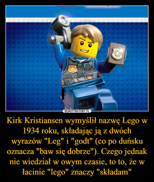 Kirk Kristiansen wymyślił nazwę Lego w 1934 roku, składając ją z dwóch wyrazów "Leg" i "godt" (co po duńsku oznacza "baw się dobrze"). Czego jednak nie wiedział w owym czasie, to to, że w łacinie "lego" znaczy "składam" –  