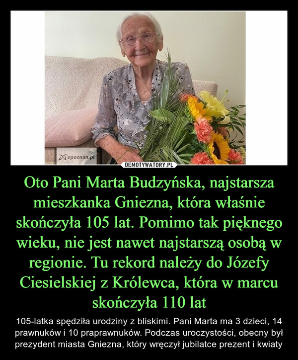 Oto Pani Marta Budzyńska, najstarsza mieszkanka Gniezna, która właśnie skończyła 105 lat. Pomimo tak pięknego wieku, nie jest nawet najstarszą osobą w regionie. Tu rekord należy do Józefy Ciesielskiej z Królewca, która w marcu skończyła 110 lat – 105-latka spędziła urodziny z bliskimi. Pani Marta ma 3 dzieci, 14 prawnuków i 10 praprawnuków. Podczas uroczystości, obecny był prezydent miasta Gniezna, który wręczył jubilatce prezent i kwiaty 