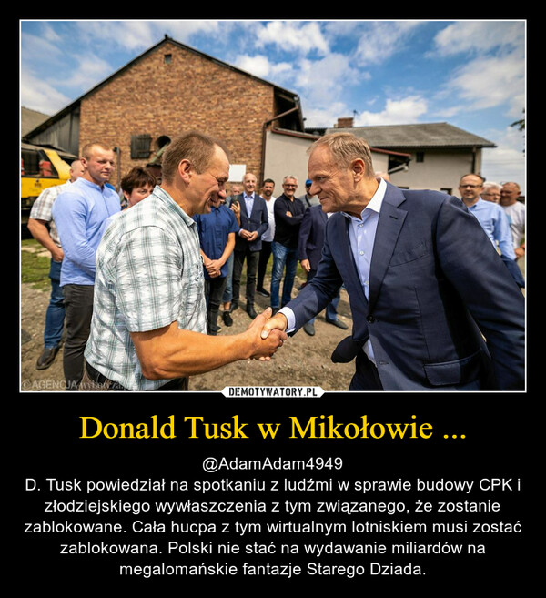 Donald Tusk w Mikołowie ... – @AdamAdam4949D. Tusk powiedział na spotkaniu z ludźmi w sprawie budowy CPK i złodziejskiego wywłaszczenia z tym związanego, że zostanie zablokowane. Cała hucpa z tym wirtualnym lotniskiem musi zostać zablokowana. Polski nie stać na wydawanie miliardów na megalomańskie fantazje Starego Dziada. 