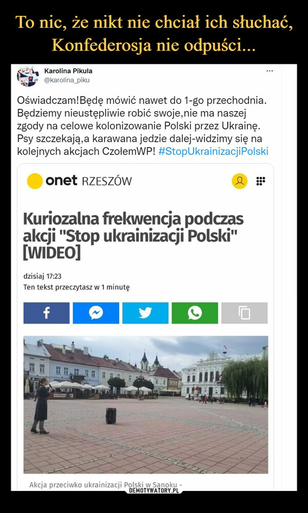  –  @karolina_pikuOświadczam!Będę mówić nawet do 1-go przechodnia.Będziemy nieustępliwie robić swoje,nie ma naszejzgody na celowe kolonizowanie Polski przez Ukrainę.Psy szczekają,a karawana jedzie dalej-widzimy się nakolejnych akcjach CzoiemWP! #StopUkrainizacjiPolskiĘ Onet RZESZÓW AKuriozalna frekwencja podczasakcji "Stop ukrainizacji Polski"[WIDEO]dzisiaj 17:23Ten tekst przeczytasz w 1 minutę