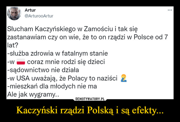 Kaczyński rządzi Polską i są efekty... –  Słucham Kaczyńskiego w Zamościu i tak sięzastanawiam czy on wie, że to on rządzi w Polsce od 7lat?-służba zdrowia w fatalnym stanie-w h coraz mnie rodzi się dzieci-sądownictwo nie działa-w USA uważają, że Polacy to naziści-mieszkań dla młodych nie maAle jak wygramy..