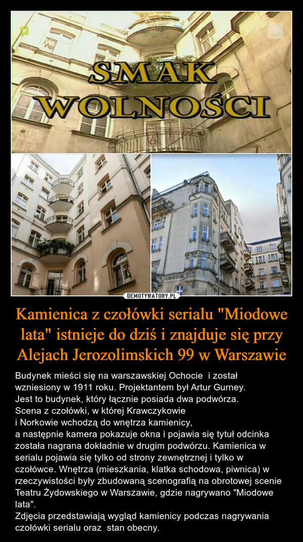 Kamienica z czołówki serialu "Miodowe lata" istnieje do dziś i znajduje się przy Alejach Jerozolimskich 99 w Warszawie – Budynek mieści się na warszawskiej Ochocie  i został wzniesiony w 1911 roku. Projektantem był Artur Gurney.  Jest to budynek, który łącznie posiada dwa podwórza.Scena z czołówki, w której Krawczykowie i Norkowie wchodzą do wnętrza kamienicy, a następnie kamera pokazuje okna i pojawia się tytuł odcinka została nagrana dokładnie w drugim podwórzu. Kamienica w serialu pojawia się tylko od strony zewnętrznej i tylko w czołówce. Wnętrza (mieszkania, klatka schodowa, piwnica) w rzeczywistości były zbudowaną scenografią na obrotowej scenie Teatru Żydowskiego w Warszawie, gdzie nagrywano "Miodowe lata".Zdjęcia przedstawiają wygląd kamienicy podczas nagrywania czołówki serialu oraz  stan obecny. 