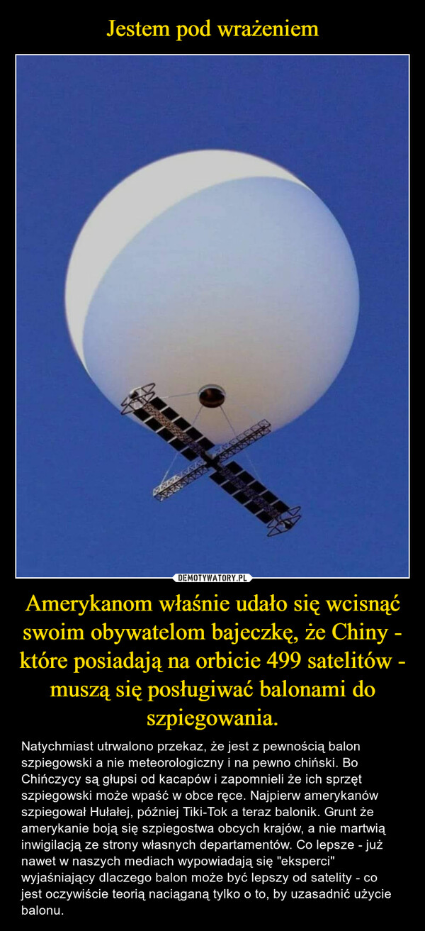 Amerykanom właśnie udało się wcisnąć swoim obywatelom bajeczkę, że Chiny - które posiadają na orbicie 499 satelitów - muszą się posługiwać balonami do szpiegowania. – Natychmiast utrwalono przekaz, że jest z pewnością balon szpiegowski a nie meteorologiczny i na pewno chiński. Bo Chińczycy są głupsi od kacapów i zapomnieli że ich sprzęt szpiegowski może wpaść w obce ręce. Najpierw amerykanów szpiegował Hułałej, później Tiki-Tok a teraz balonik. Grunt że amerykanie boją się szpiegostwa obcych krajów, a nie martwią inwigilacją ze strony własnych departamentów. Co lepsze - już nawet w naszych mediach wypowiadają się "eksperci" wyjaśniający dlaczego balon może być lepszy od satelity - co jest oczywiście teorią naciąganą tylko o to, by uzasadnić użycie balonu. 