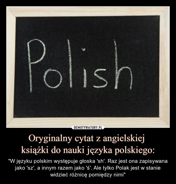 Oryginalny cytat z angielskiej książki do nauki języka polskiego: – "W języku polskim występuje głoska 'sh'. Raz jest ona zapisywana jako 'sz', a innym razem jako 'ś'. Ale tylko Polak jest w stanie widzieć różnicę pomiędzy nimi" Polish