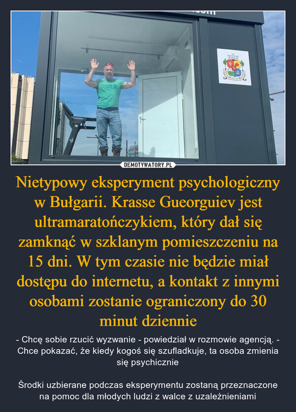 Nietypowy eksperyment psychologiczny w Bułgarii. Krasse Gueorguiev jest ultramaratończykiem, który dał się zamknąć w szklanym pomieszczeniu na 15 dni. W tym czasie nie będzie miał dostępu do internetu, a kontakt z innymi osobami zostanie ograniczony do 30 minut dziennie – - Chcę sobie rzucić wyzwanie - powiedział w rozmowie agencją. - Chce pokazać, że kiedy kogoś się szufladkuje, ta osoba zmienia się psychicznieŚrodki uzbierane podczas eksperymentu zostaną przeznaczone na pomoc dla młodych ludzi z walce z uzależnieniami 1/CrossFit 681Any ofICHAHO HA