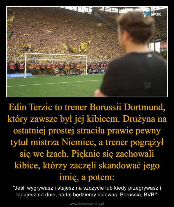 Edin Terzic to trener Borussii Dortmund, który zawsze był jej kibicem. Drużyna na ostatniej prostej straciła prawie pewny tytuł mistrza Niemiec, a trener pogrążył się we łzach. Pięknie się zachowali kibice, którzy zaczęli skandować jego imię, a potem: – "Jeśli wygrywasz i stajesz na szczycie lub kiedy przegrywasz i lądujesz na dnie, nadal będziemy śpiewać: Borussia, BVB!” atsettoSIGNAL IDUNAOSPOR@evonik