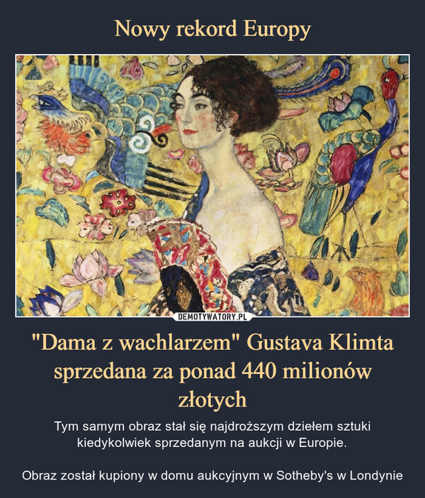 "Dama z wachlarzem" Gustava Klimta sprzedana za ponad 440 milionów złotych – Tym samym obraz stał się najdroższym dziełem sztuki kiedykolwiek sprzedanym na aukcji w Europie.Obraz został kupiony w domu aukcyjnym w Sotheby's w Londynie 