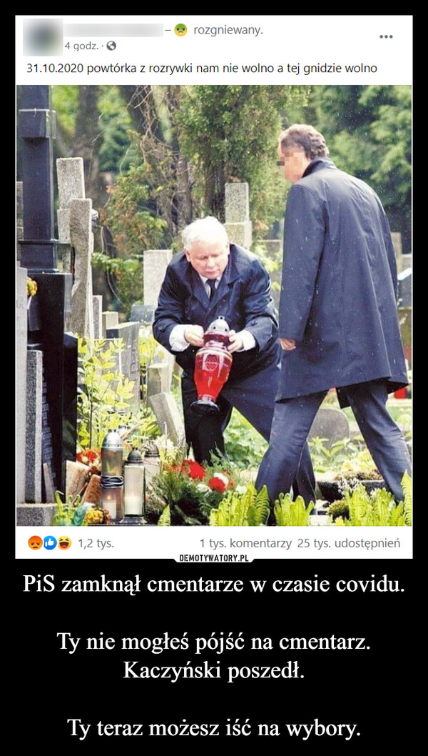 PiS zamknął cmentarze w czasie covidu.Ty nie mogłeś pójść na cmentarz. Kaczyński poszedł.Ty teraz możesz iść na wybory. –  rozgniewany.4 godz.31.10.2020 powtórka z rozrywki nam nie wolno a tej gnidzie wolno1,2 tys.1 tys. komentarzy 25 tys. udostępnień
