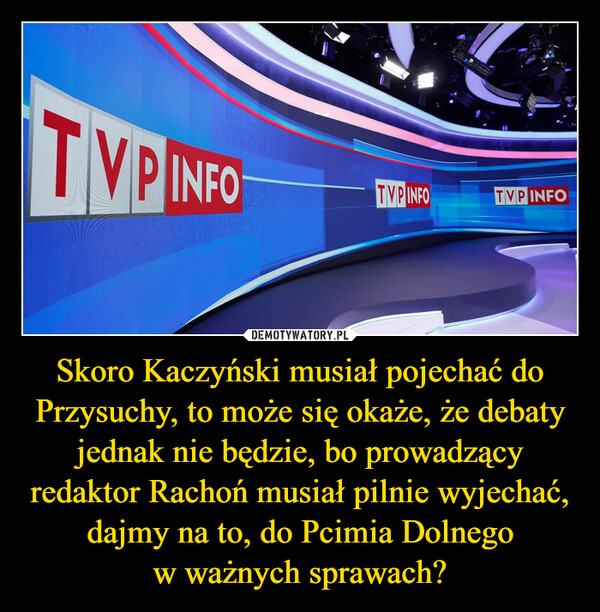 Skoro Kaczyński musiał pojechać do Przysuchy, to może się okaże, że debaty jednak nie będzie, bo prowadzący redaktor Rachoń musiał pilnie wyjechać, dajmy na to, do Pcimia Dolnego
w ważnych sprawach?
