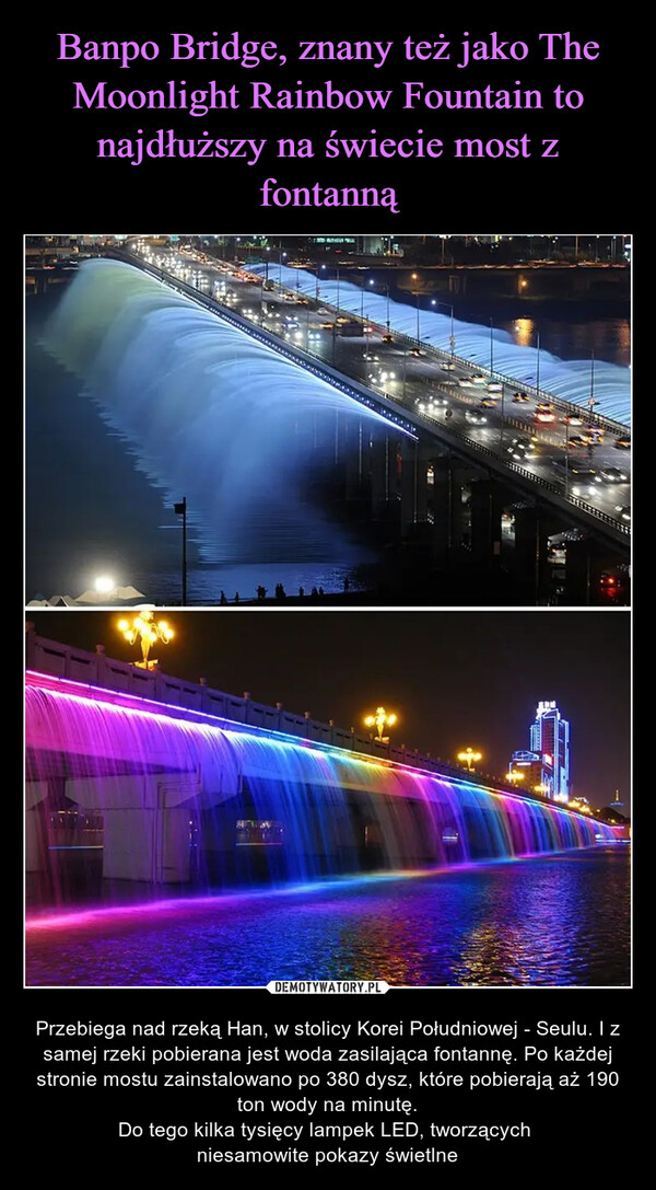  – Przebiega nad rzeką Han, w stolicy Korei Południowej - Seulu. I z samej rzeki pobierana jest woda zasilająca fontannę. Po każdej stronie mostu zainstalowano po 380 dysz, które pobierają aż 190 ton wody na minutę.Do tego kilka tysięcy lampek LED, tworzących niesamowite pokazy świetlne TILL VISHUN GLAS**** *******