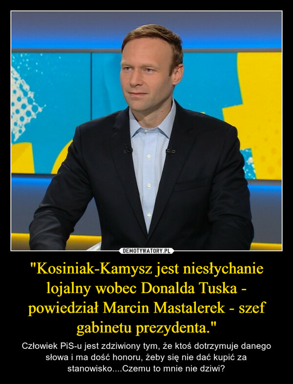 "Kosiniak-Kamysz jest niesłychanie lojalny wobec Donalda Tuska - powiedział Marcin Mastalerek - szef gabinetu prezydenta." – Człowiek PiS-u jest zdziwiony tym, że ktoś dotrzymuje danego słowa i ma dość honoru, żeby się nie dać kupić za stanowisko....Czemu to mnie nie dziwi? 