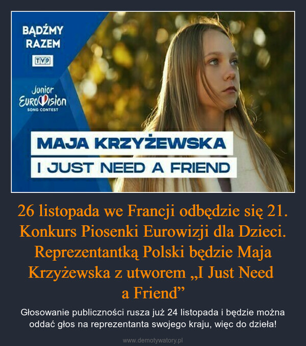 26 listopada we Francji odbędzie się 21. Konkurs Piosenki Eurowizji dla Dzieci. Reprezentantką Polski będzie Maja Krzyżewska z utworem „I Just Need a Friend” – Głosowanie publiczności rusza już 24 listopada i będzie można oddać głos na reprezentanta swojego kraju, więc do dzieła! BĄDŹMYRAZEMTVPJuniorEURO DisionSONG CONTESTMAJA KRZYŻEWSKAI JUST NEED A FRIEND