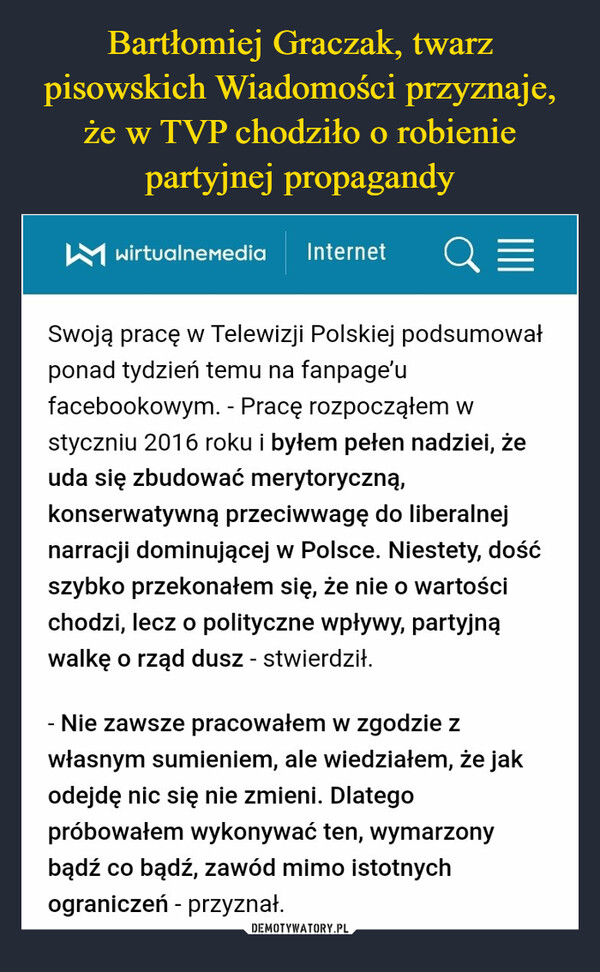  –  wirtualnemedia Internet QESwoją pracę w Telewizji Polskiej podsumowałponad tydzień temu na fanpage'ufacebookowym. - Pracę rozpocząłem wstyczniu 2016 roku i byłem pełen nadziei, żeuda się zbudować merytoryczną,konserwatywną przeciwwagę do liberalnejnarracji dominującej w Polsce. Niestety, dośćszybko przekonałem się, że nie o wartościchodzi, lecz o polityczne wpływy, partyjnąwalkę o rząd dusz - stwierdził.Nie zawsze pracowałem w zgodzie zwłasnym sumieniem, ale wiedziałem, że jakodejdę nic się nie zmieni. Dlategopróbowałem wykonywać ten, wymarzonybądź co bądź, zawód mimo istotnychograniczeń - przyznał.