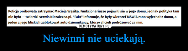 Niewinni nie uciekają. –  Policja próbowała zatrzymać Macieja Wąsika. Funkcjonariusze pojawili się w jego domu, jednak polityka tamnie było - twierdzi serwis Niezalezna.pl. "Fakt" informuje, że były wiceszef MSWiA rano wyjechał z domu, ajeden z jego bliskich zablokował auto dziennikarzy, którzy chcieli podróżować za nim.