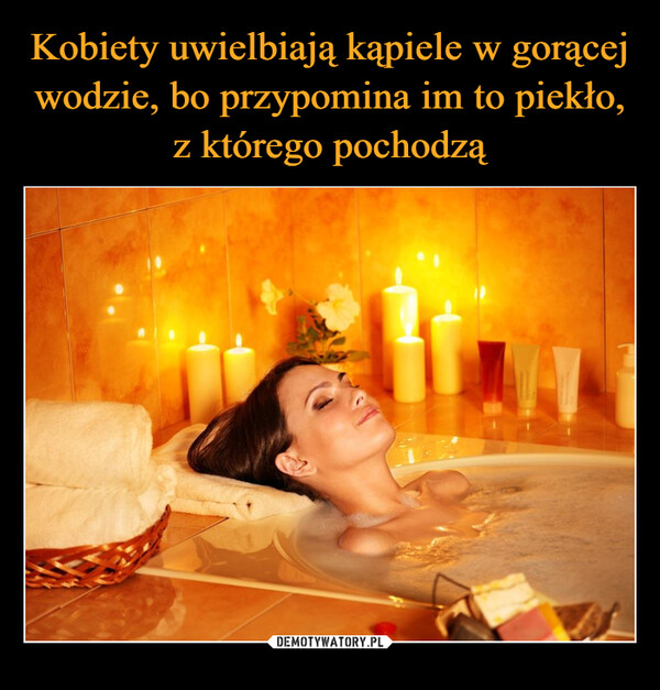 Kobiety uwielbiają kąpiele w gorącej wodzie, bo przypomina im to piekło, z którego pochodzą