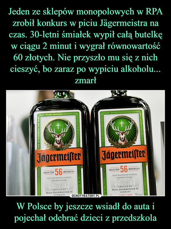 Jeden ze sklepów monopolowych w RPA zrobił konkurs w piciu Jägermeistra na czas. 30-letni śmiałek wypił całą butelkę w ciągu 2 minut i wygrał równowartość 60 złotych. Nie przyszło mu się z nich cieszyć, bo zaraz po wypiciu alkoholu... zmarł W Polsce by jeszcze wsiadł do auta i pojechał odebrać dzieci z przedszkola