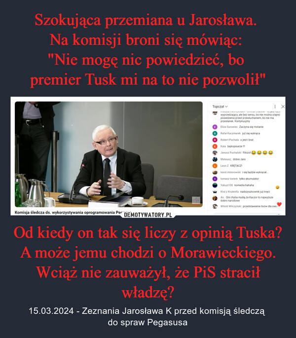 Szokująca przemiana u Jarosława. 
Na komisji broni się mówiąc: 
"Nie mogę nic powiedzieć, bo 
premier Tusk mi na to nie pozwolił" Od kiedy on tak się liczy z opinią Tuska? A może jemu chodzi o Morawieckiego. Wciąż nie zauważył, że PiS stracił władzę?