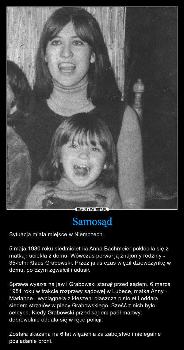 Samosąd – Sytuacja miała miejsce w Niemczech.5 maja 1980 roku siedmioletnia Anna Bachmeier pokłóciła się z matką i uciekła z domu. Wówczas porwał ją znajomy rodziny - 35-letni Klaus Grabowski. Przez jakiś czas więził dziewczynkę w domu, po czym zgwałcił i udusił.Sprawa wyszła na jaw i Grabowski stanął przed sądem. 6 marca 1981 roku w trakcie rozprawy sądowej w Lubece, matka Anny - Marianne - wyciągnęła z kieszeni płaszcza pistolet i oddała siedem strzałów w plecy Grabowskiego. Sześć z nich było celnych. Kiedy Grabowski przed sądem padł martwy, dobrowolnie oddała się w ręce policji.Została skazana na 6 lat więzienia za zabójstwo i nielegalne posiadanie broni. 